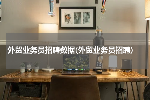 外贸业务员招聘数据(外贸业务员招聘)