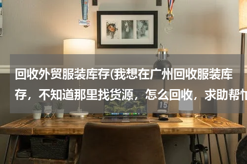 回收外贸服装库存(我想在广州回收服装库存，不知道那里找货源，怎么回收，求助帮忙。)