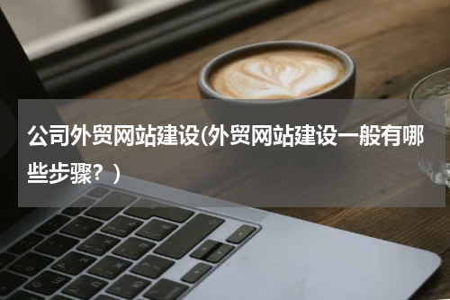 公司外贸网站建设(外贸网站建设一般有哪些步骤？)