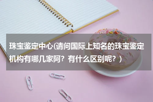 珠宝鉴定中心(请问国际上知名的珠宝鉴定机构有哪几家阿？有什么区别呢？)