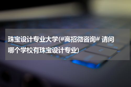 珠宝设计专业大学(#高招微咨询# 请问哪个学校有珠宝设计专业)