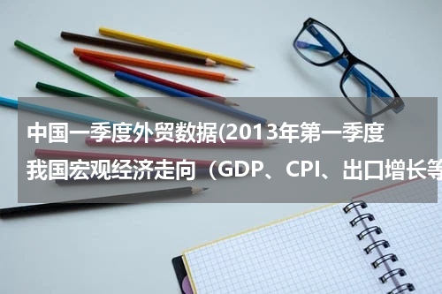 中国一季度外贸数据(2013年第一季度我国宏观经济走向（GDP、CPI、出口增长等）)