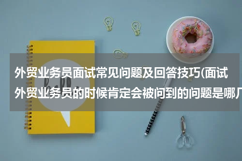 外贸业务员面试常见问题及回答技巧(面试外贸业务员的时候肯定会被问到的问题是哪几个？)
