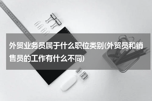 外贸业务员属于什么职位类别(外贸员和销售员的工作有什么不同)