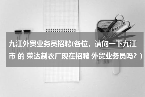 九江外贸业务员招聘(各位，请问一下九江市 的 荣达制衣厂现在招聘 外贸业务员吗？)