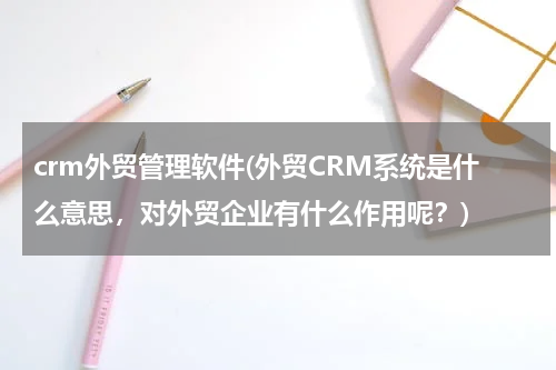 crm外贸管理软件(外贸CRM系统是什么意思，对外贸企业有什么作用呢？)