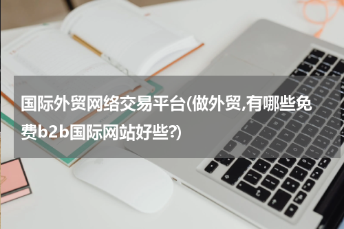 国际外贸网络交易平台(做外贸,有哪些免费b2b国际网站好些?)