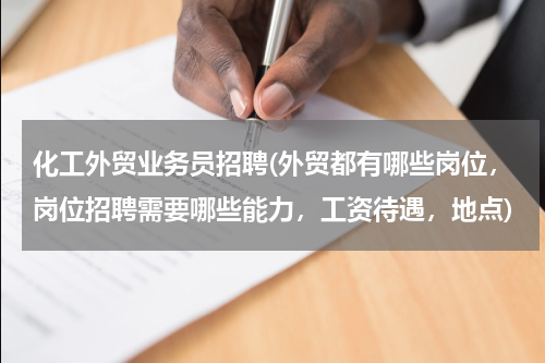 化工外贸业务员招聘(外贸都有哪些岗位，岗位招聘需要哪些能力，工资待遇，地点)
