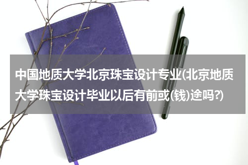 中国地质大学北京珠宝设计专业(北京地质大学珠宝设计毕业以后有前或(钱)途吗?)