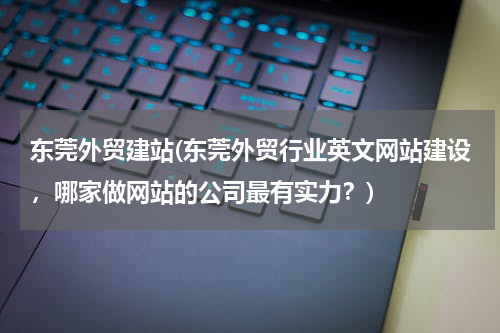 东莞外贸建站(东莞外贸行业英文网站建设，哪家做网站的公司最有实力？)