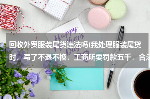 回收外贸服装尾货违法吗(我处理服装尾货时，写了不退不换，工商所要罚款五千，合法合理吗？没人投诉。谢！)