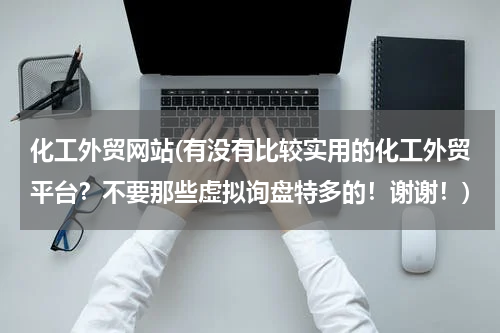 化工外贸网站(有没有比较实用的化工外贸平台？不要那些虚拟询盘特多的！谢谢！)
