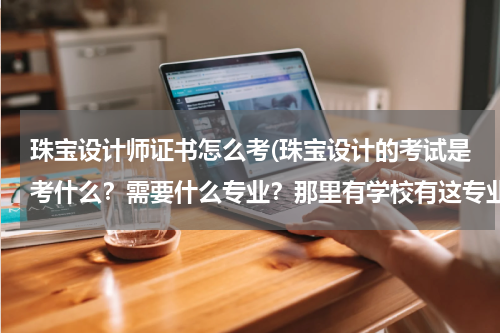 珠宝设计师证书怎么考(珠宝设计的考试是考什么？需要什么专业？那里有学校有这专业？)