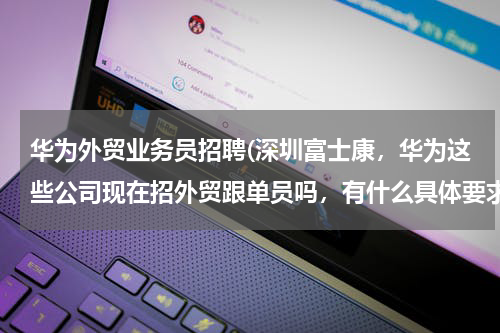 华为外贸业务员招聘(深圳富士康，华为这些公司现在招外贸跟单员吗，有什么具体要求，哪位知道麻烦告知一下，谢谢。)