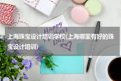上海珠宝设计培训学校(上海哪里有好的珠宝设计培训)