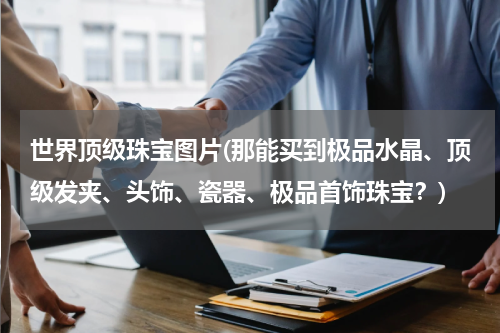 世界顶级珠宝图片(那能买到极品水晶、顶级发夹、头饰、瓷器、极品首饰珠宝？)