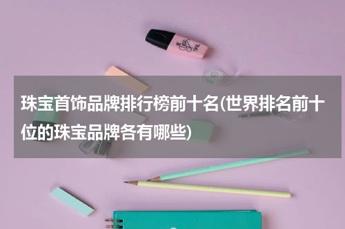 珠宝首饰品牌排行榜前十名(世界排名前十位的珠宝品牌各有哪些)