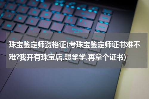 珠宝鉴定师资格证(考珠宝鉴定师证书难不难?我开有珠宝店,想学学,再拿个证书)