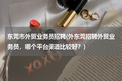 东莞市外贸业务员招聘(外东莞招聘外贸业务员，哪个平台渠道比较好？)
