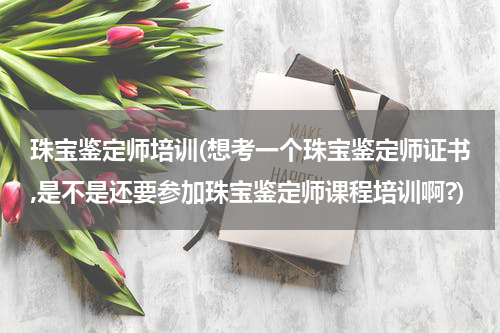 珠宝鉴定师培训(想考一个珠宝鉴定师证书,是不是还要参加珠宝鉴定师课程培训啊?)