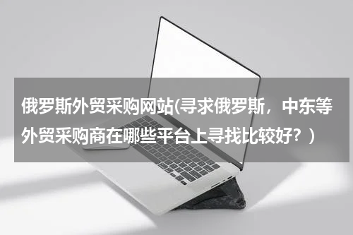 俄罗斯外贸采购网站(寻求俄罗斯，中东等外贸采购商在哪些平台上寻找比较好？)