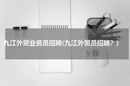 九江外贸业务员招聘(九江外贸员招聘？)