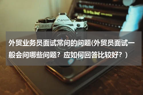 外贸业务员面试常问的问题(外贸员面试一般会问哪些问题？应如何回答比较好？)