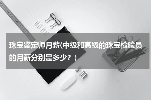 珠宝鉴定师月薪(中级和高级的珠宝检验员的月薪分别是多少？)