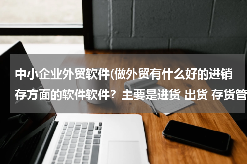 中小企业外贸软件(做外贸有什么好的进销存方面的软件软件？主要是进货 出货 存货管理！)