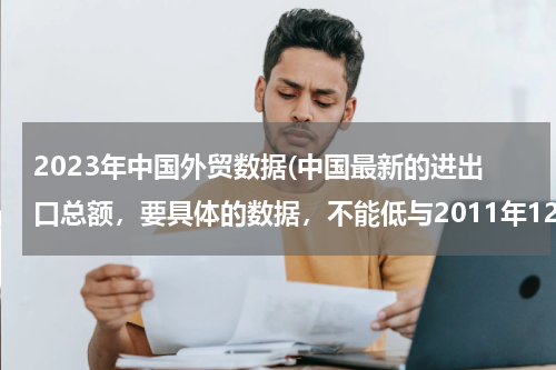 2023年中国外贸数据(中国最新的进出口总额，要具体的数据，不能低与2011年12月。谢谢了！)