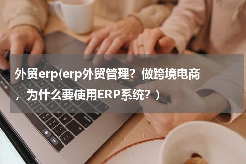 外贸erp(erp外贸管理？做跨境电商，为什么要使用ERP系统？)
