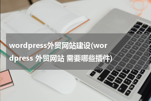 wordpress外贸网站建设(wordpress 外贸网站 需要哪些插件)