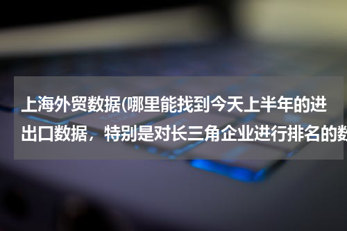 上海外贸数据(哪里能找到今天上半年的进出口数据，特别是对长三角企业进行排名的数据，研究急用！)