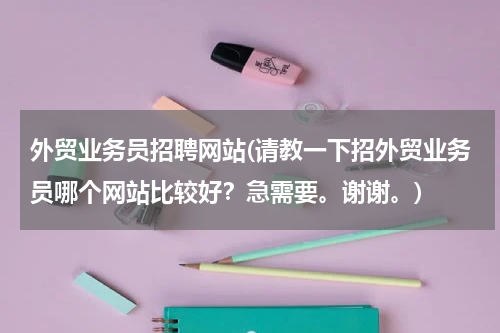 外贸业务员招聘网站(请教一下招外贸业务员哪个网站比较好？急需要。谢谢。)