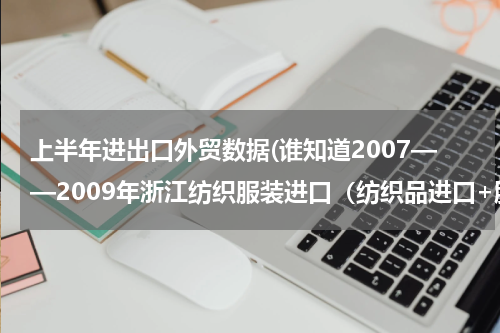 上半年进出口外贸数据(谁知道2007——2009年浙江纺织服装进口（纺织品进口+服装进口）总额，写论文急用，谢谢！)