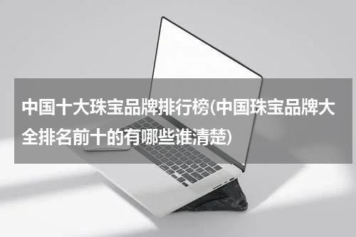 中国十大珠宝品牌排行榜(中国珠宝品牌大全排名前十的有哪些谁清楚)