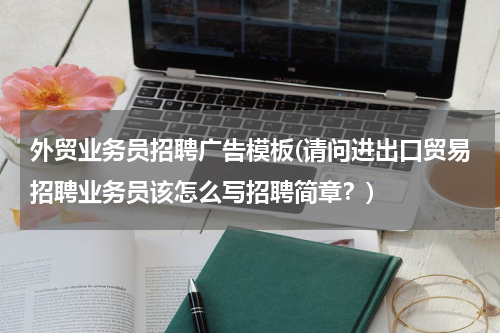 外贸业务员招聘广告模板(请问进出口贸易招聘业务员该怎么写招聘简章？)