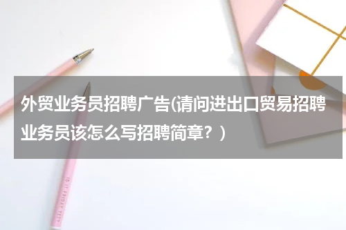 外贸业务员招聘广告(请问进出口贸易招聘业务员该怎么写招聘简章？)
