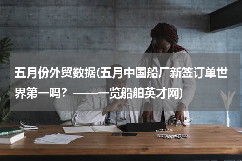 五月份外贸数据(五月中国船厂新签订单世界第一吗？——一览船舶英才网)