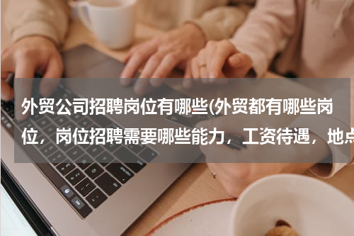 外贸公司招聘岗位有哪些(外贸都有哪些岗位，岗位招聘需要哪些能力，工资待遇，地点)