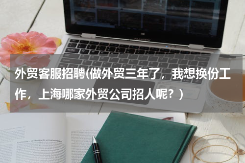 外贸客服招聘(做外贸三年了，我想换份工作，上海哪家外贸公司招人呢？)