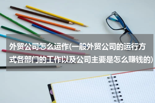 外贸公司怎么运作(一般外贸公司的运行方式各部门的工作以及公司主要是怎么赚钱的)