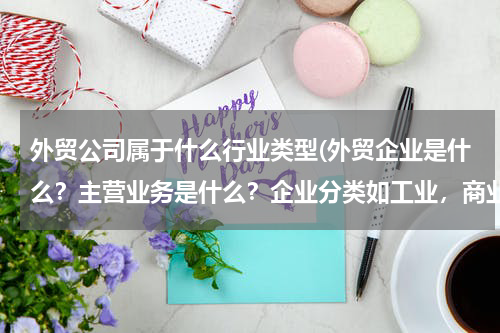 外贸公司属于什么行业类型(外贸企业是什么？主营业务是什么？企业分类如工业，商业等？)