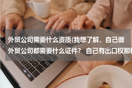 外贸公司需要什么资质(我想了解，自己做外贸公司都需要什么证件？ 自己有出口权那样的！知道指点一下)