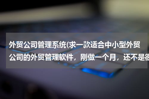 外贸公司管理系统(求一款适合中小型外贸公司的外贸管理软件，刚做一个月，还不是很精通外贸业，慢慢来吧，软件大家给推荐一个吧)