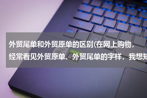 外贸尾单和外贸原单的区别(在网上购物，经常看见外贸原单、外贸尾单的字样，我想知道是什么意思，有什么区别吗？)