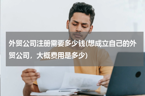 外贸公司注册需要多少钱(想成立自己的外贸公司，大概费用是多少)