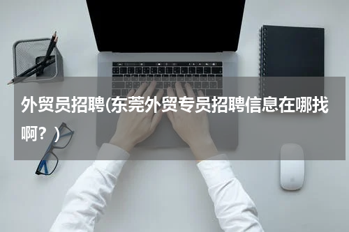 外贸员招聘(东莞外贸专员招聘信息在哪找啊？)