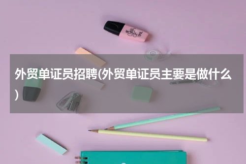 外贸单证员招聘(外贸单证员主要是做什么)