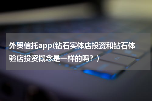 外贸信托app(钻石实体店投资和钻石体验店投资概念是一样的吗？)